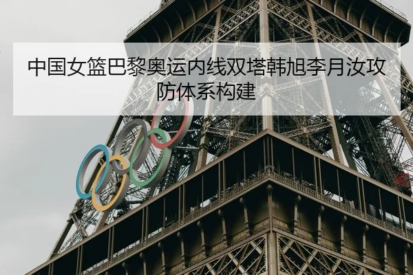 中国女篮巴黎奥运内线双塔韩旭李月汝攻防体系构建
