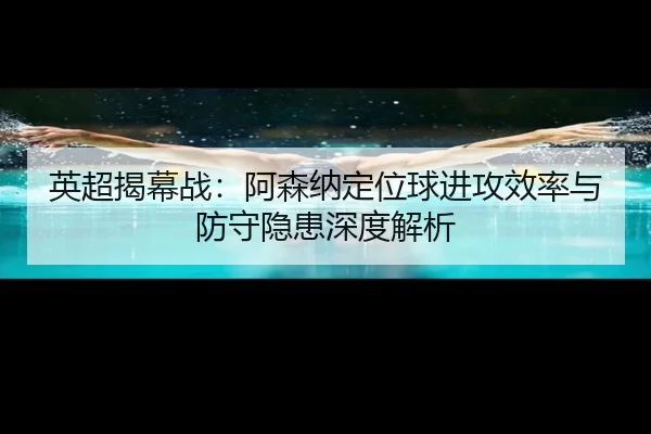 英超揭幕战：阿森纳定位球进攻效率与防守隐患深度解析